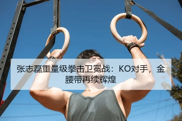 张志磊重量级拳击卫冕战：KO对手，金腰带再续辉煌